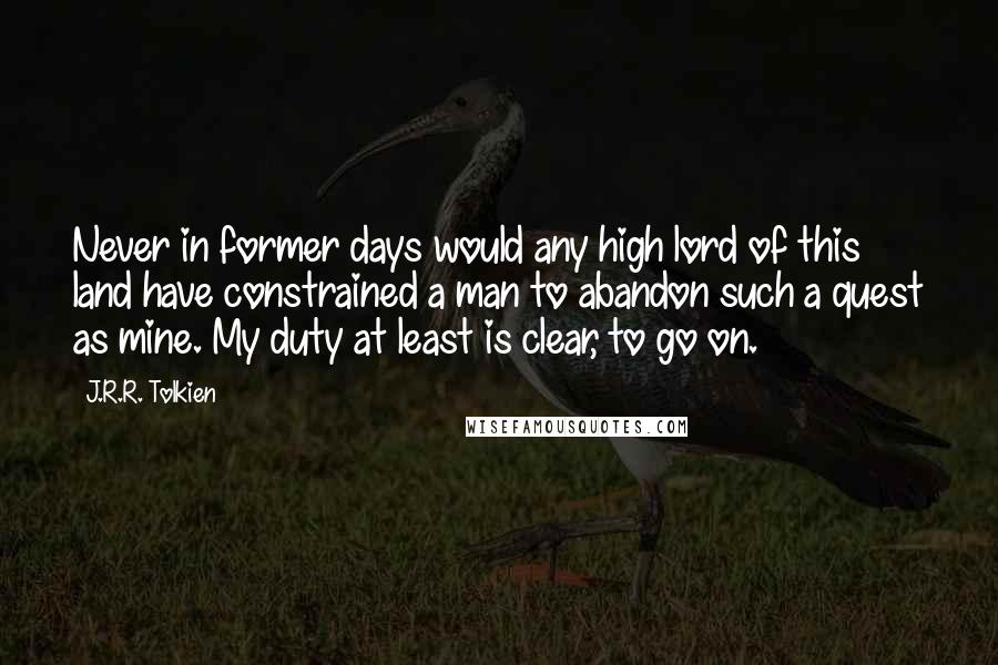 J.R.R. Tolkien Quotes: Never in former days would any high lord of this land have constrained a man to abandon such a quest as mine. My duty at least is clear, to go on.