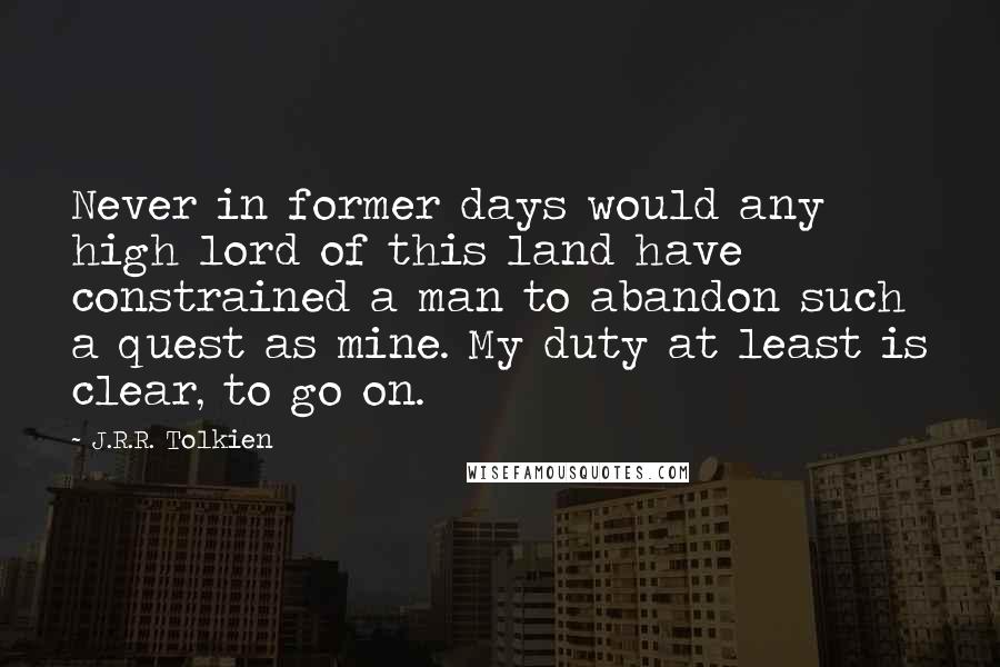 J.R.R. Tolkien Quotes: Never in former days would any high lord of this land have constrained a man to abandon such a quest as mine. My duty at least is clear, to go on.