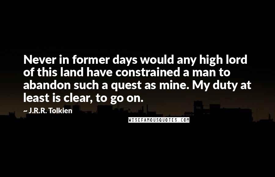 J.R.R. Tolkien Quotes: Never in former days would any high lord of this land have constrained a man to abandon such a quest as mine. My duty at least is clear, to go on.