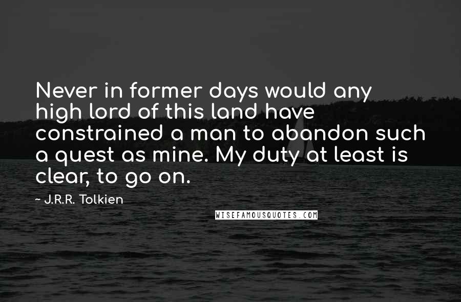 J.R.R. Tolkien Quotes: Never in former days would any high lord of this land have constrained a man to abandon such a quest as mine. My duty at least is clear, to go on.
