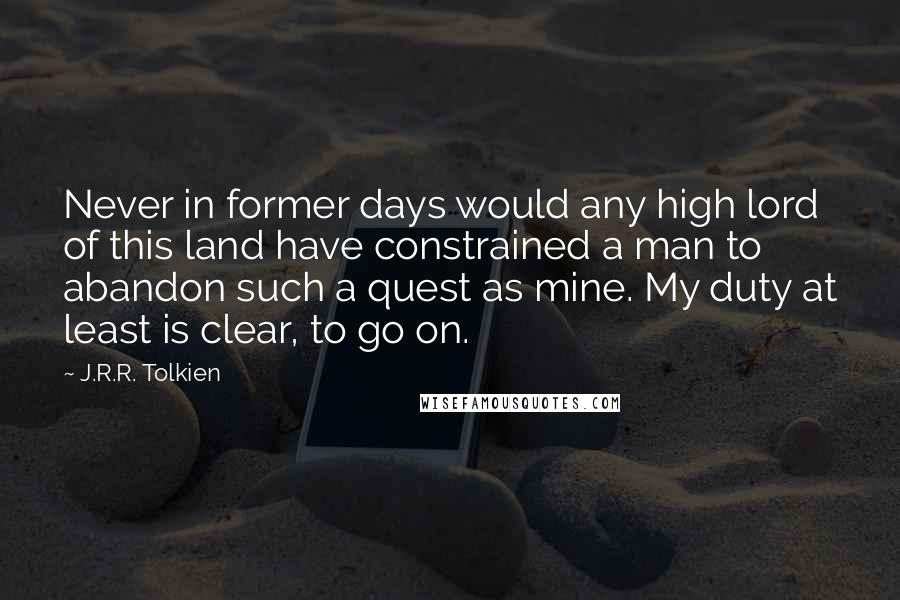 J.R.R. Tolkien Quotes: Never in former days would any high lord of this land have constrained a man to abandon such a quest as mine. My duty at least is clear, to go on.