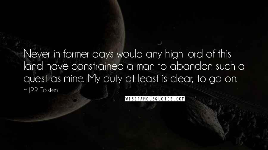 J.R.R. Tolkien Quotes: Never in former days would any high lord of this land have constrained a man to abandon such a quest as mine. My duty at least is clear, to go on.