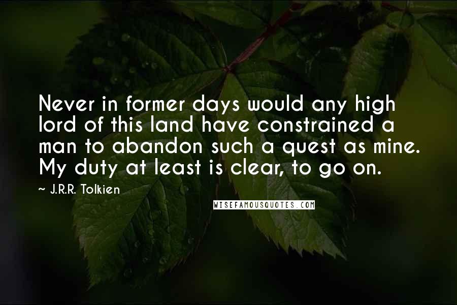 J.R.R. Tolkien Quotes: Never in former days would any high lord of this land have constrained a man to abandon such a quest as mine. My duty at least is clear, to go on.