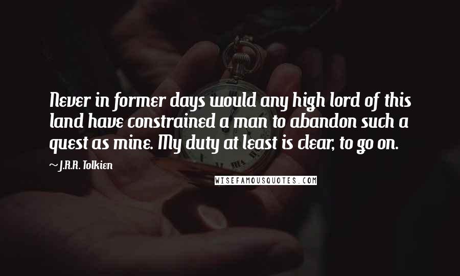 J.R.R. Tolkien Quotes: Never in former days would any high lord of this land have constrained a man to abandon such a quest as mine. My duty at least is clear, to go on.