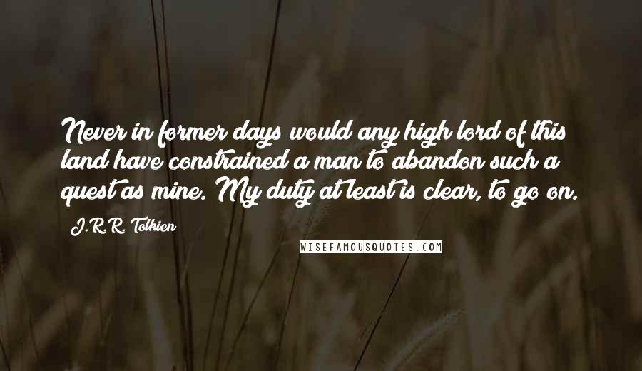 J.R.R. Tolkien Quotes: Never in former days would any high lord of this land have constrained a man to abandon such a quest as mine. My duty at least is clear, to go on.