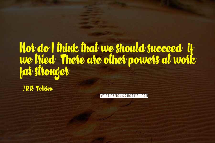 J.R.R. Tolkien Quotes: Nor do I think that we should succeed, if we tried. There are other powers at work far stronger.