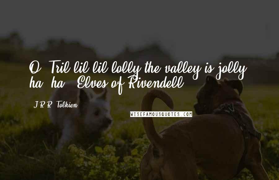 J.R.R. Tolkien Quotes: O! Tril-lil-lil-lolly the valley is jolly, ha! ha! -Elves of Rivendell