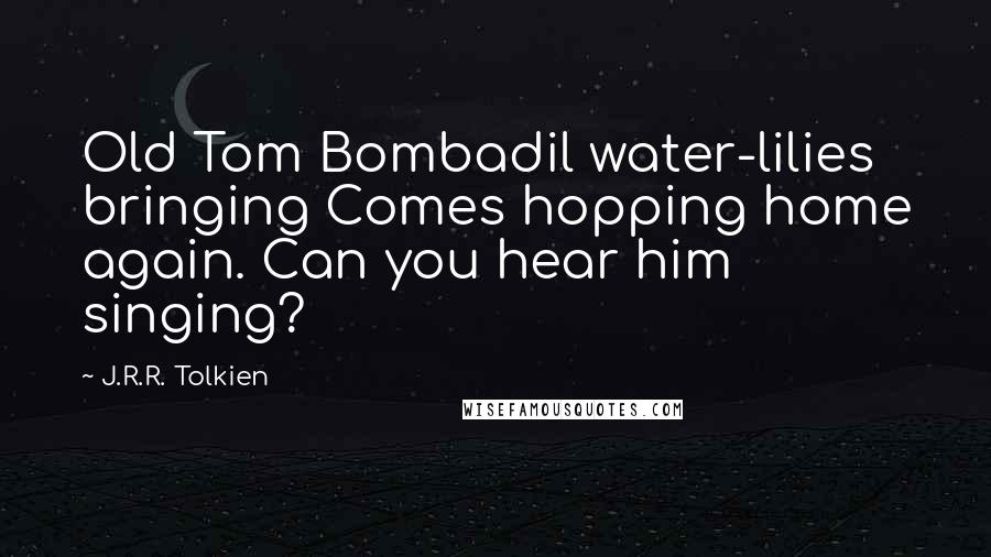 J.R.R. Tolkien Quotes: Old Tom Bombadil water-lilies bringing Comes hopping home again. Can you hear him singing?