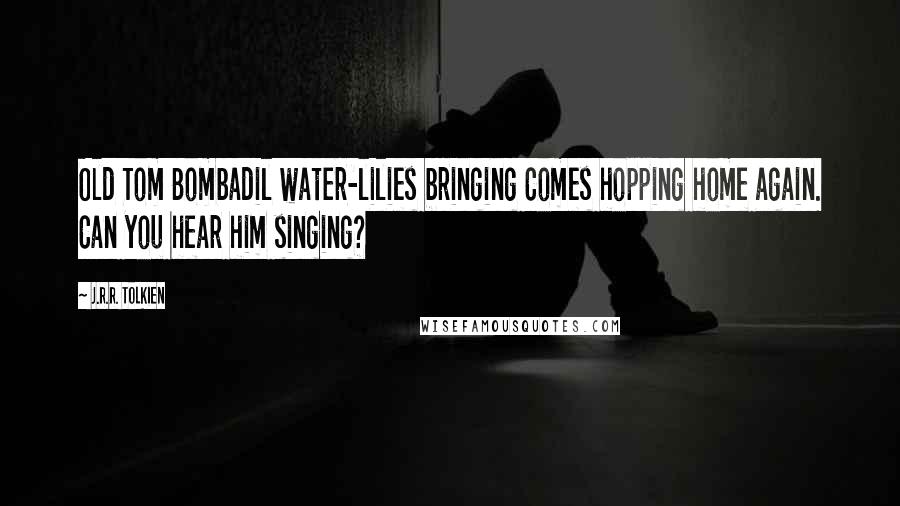 J.R.R. Tolkien Quotes: Old Tom Bombadil water-lilies bringing Comes hopping home again. Can you hear him singing?