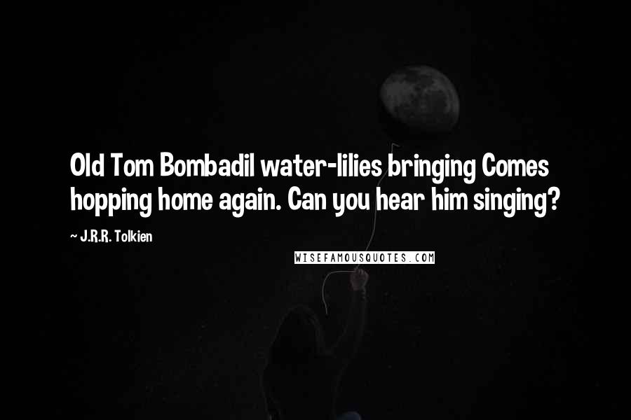 J.R.R. Tolkien Quotes: Old Tom Bombadil water-lilies bringing Comes hopping home again. Can you hear him singing?