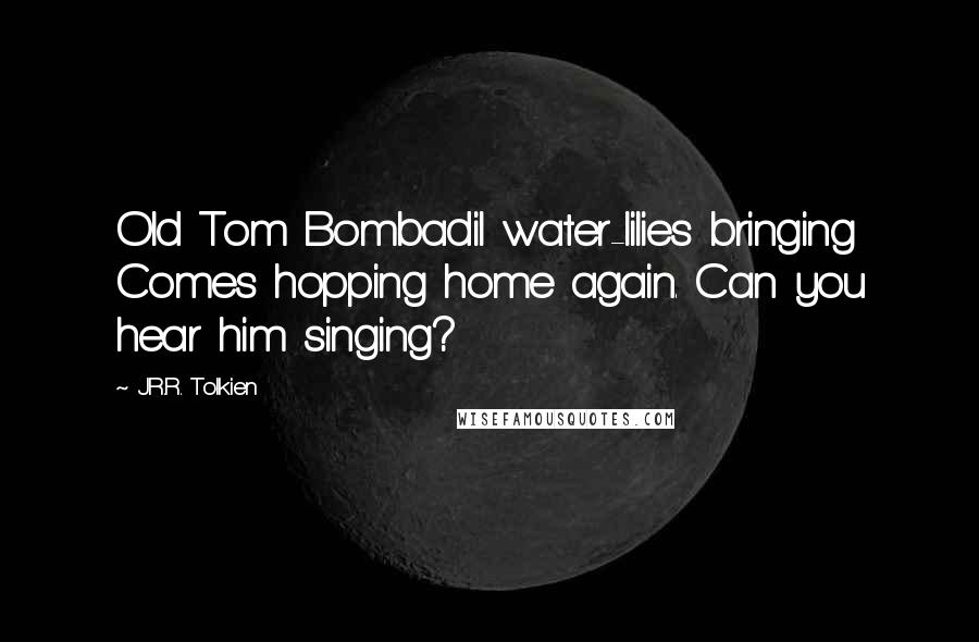 J.R.R. Tolkien Quotes: Old Tom Bombadil water-lilies bringing Comes hopping home again. Can you hear him singing?