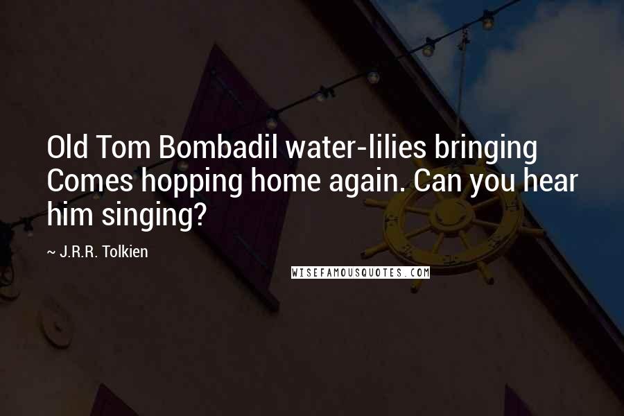 J.R.R. Tolkien Quotes: Old Tom Bombadil water-lilies bringing Comes hopping home again. Can you hear him singing?