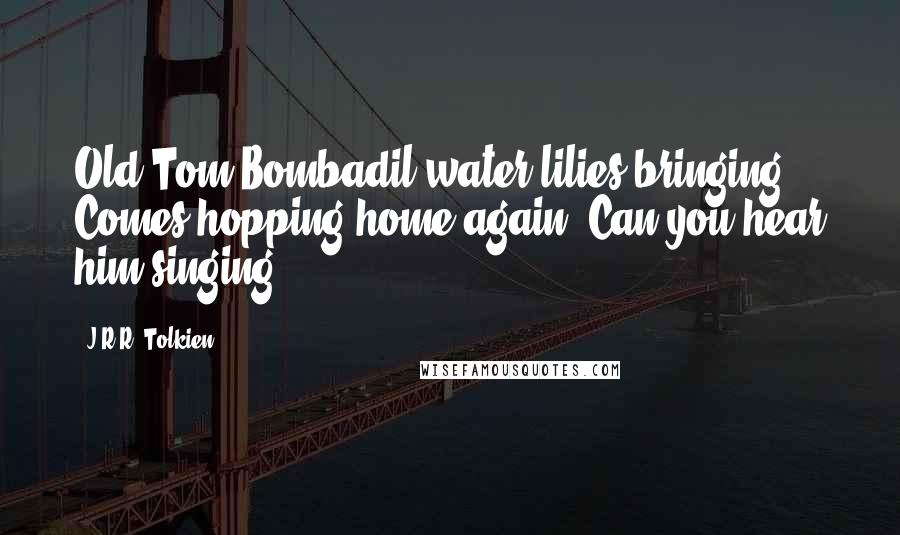 J.R.R. Tolkien Quotes: Old Tom Bombadil water-lilies bringing Comes hopping home again. Can you hear him singing?