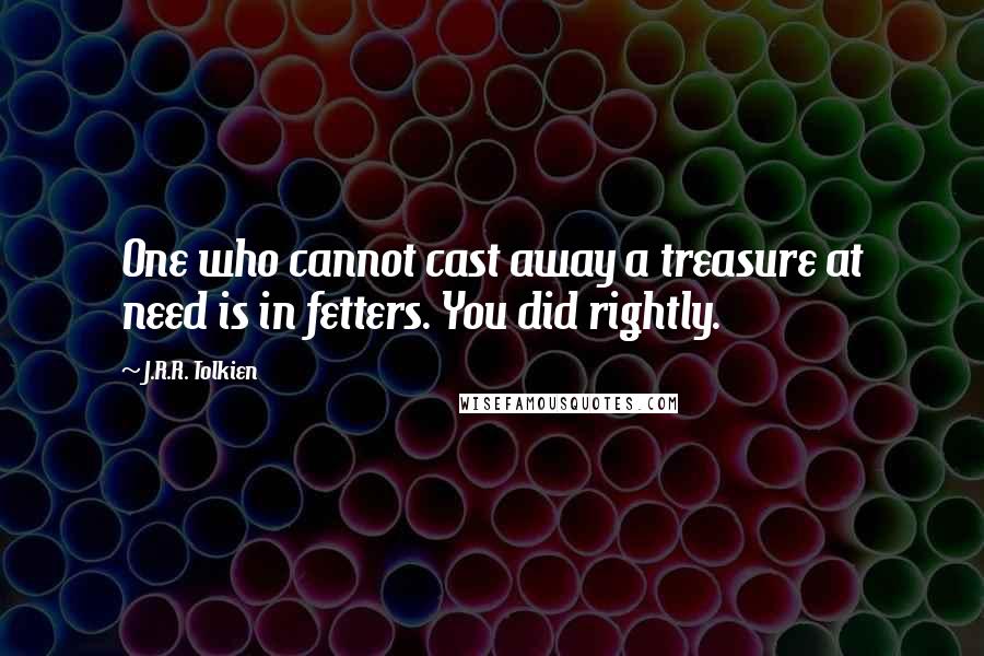 J.R.R. Tolkien Quotes: One who cannot cast away a treasure at need is in fetters. You did rightly.