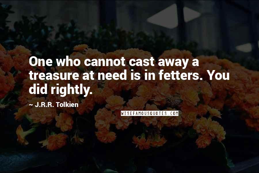 J.R.R. Tolkien Quotes: One who cannot cast away a treasure at need is in fetters. You did rightly.