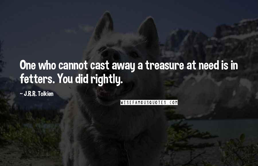 J.R.R. Tolkien Quotes: One who cannot cast away a treasure at need is in fetters. You did rightly.