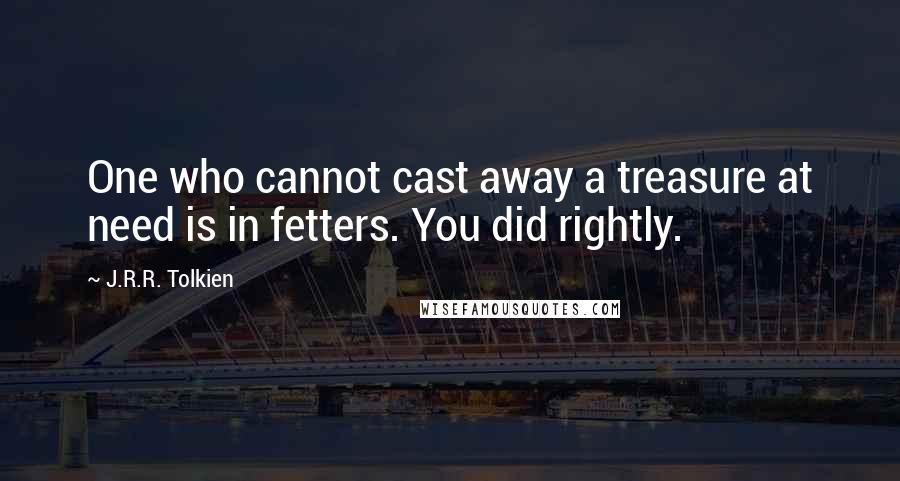 J.R.R. Tolkien Quotes: One who cannot cast away a treasure at need is in fetters. You did rightly.