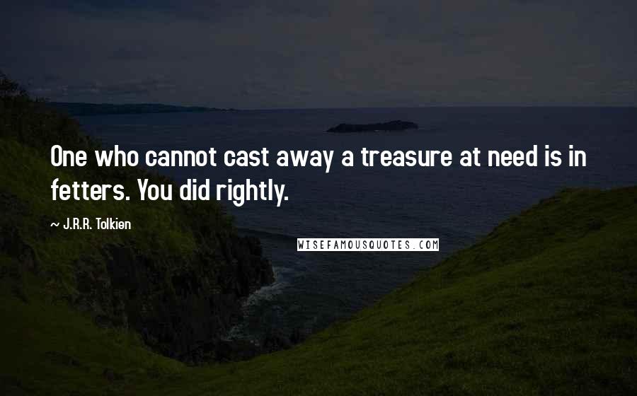 J.R.R. Tolkien Quotes: One who cannot cast away a treasure at need is in fetters. You did rightly.