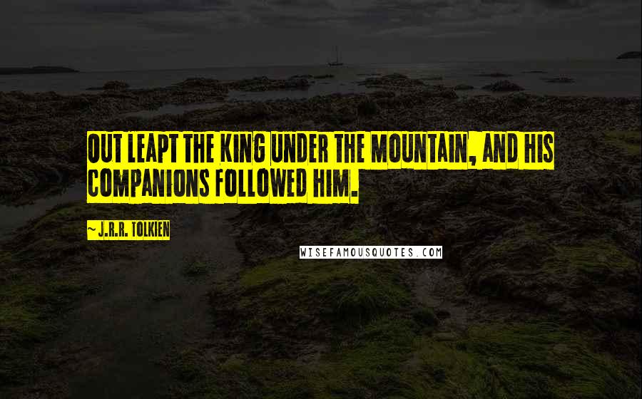 J.R.R. Tolkien Quotes: Out leapt the King under the Mountain, and his companions followed him.