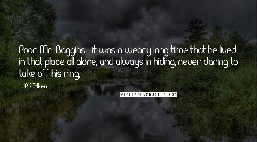 J.R.R. Tolkien Quotes: Poor Mr. Baggins - it was a weary long time that he lived in that place all alone, and always in hiding, never daring to take off his ring,