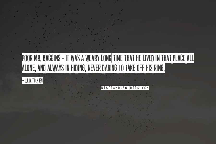 J.R.R. Tolkien Quotes: Poor Mr. Baggins - it was a weary long time that he lived in that place all alone, and always in hiding, never daring to take off his ring,