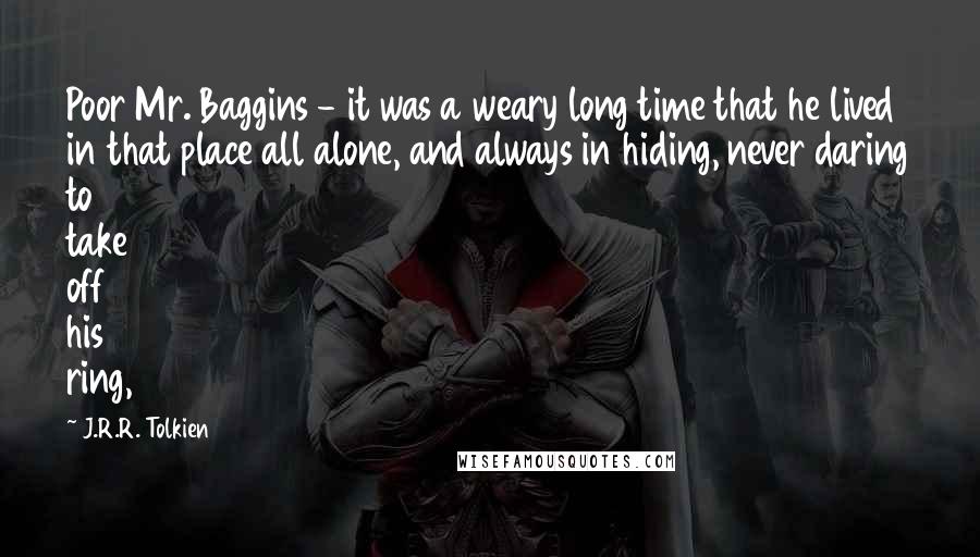 J.R.R. Tolkien Quotes: Poor Mr. Baggins - it was a weary long time that he lived in that place all alone, and always in hiding, never daring to take off his ring,