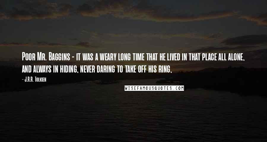 J.R.R. Tolkien Quotes: Poor Mr. Baggins - it was a weary long time that he lived in that place all alone, and always in hiding, never daring to take off his ring,