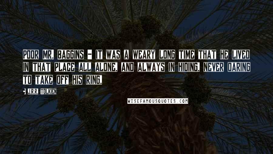 J.R.R. Tolkien Quotes: Poor Mr. Baggins - it was a weary long time that he lived in that place all alone, and always in hiding, never daring to take off his ring,