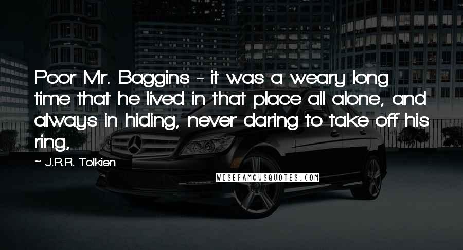 J.R.R. Tolkien Quotes: Poor Mr. Baggins - it was a weary long time that he lived in that place all alone, and always in hiding, never daring to take off his ring,