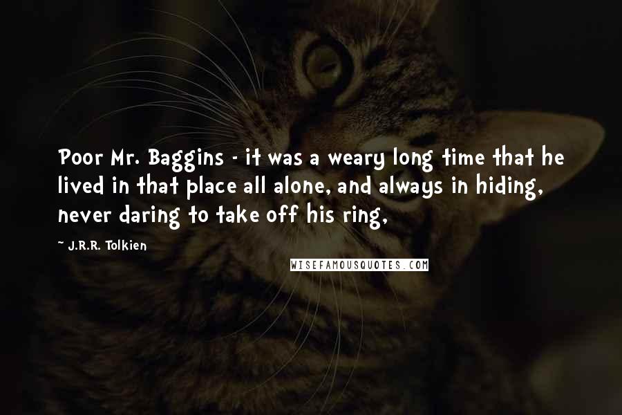 J.R.R. Tolkien Quotes: Poor Mr. Baggins - it was a weary long time that he lived in that place all alone, and always in hiding, never daring to take off his ring,