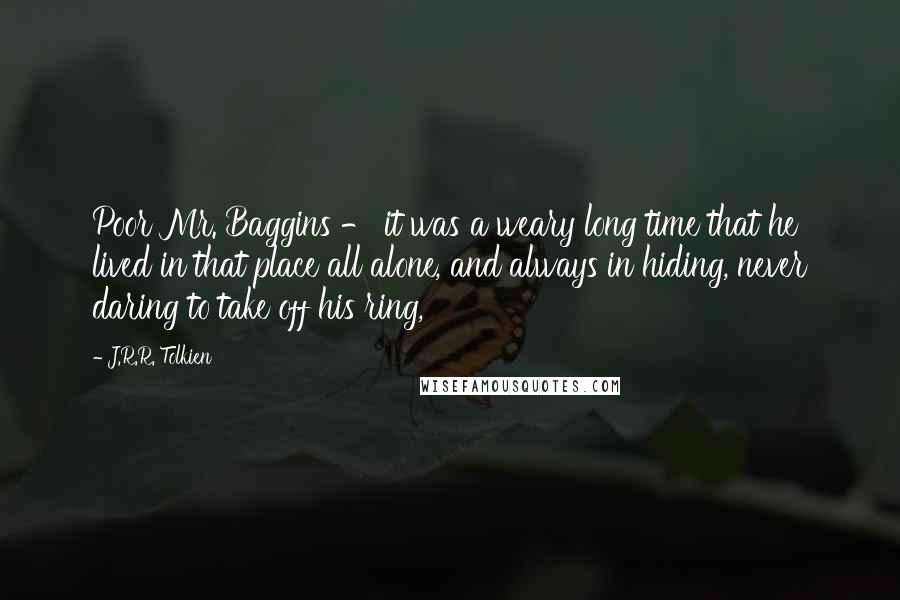 J.R.R. Tolkien Quotes: Poor Mr. Baggins - it was a weary long time that he lived in that place all alone, and always in hiding, never daring to take off his ring,