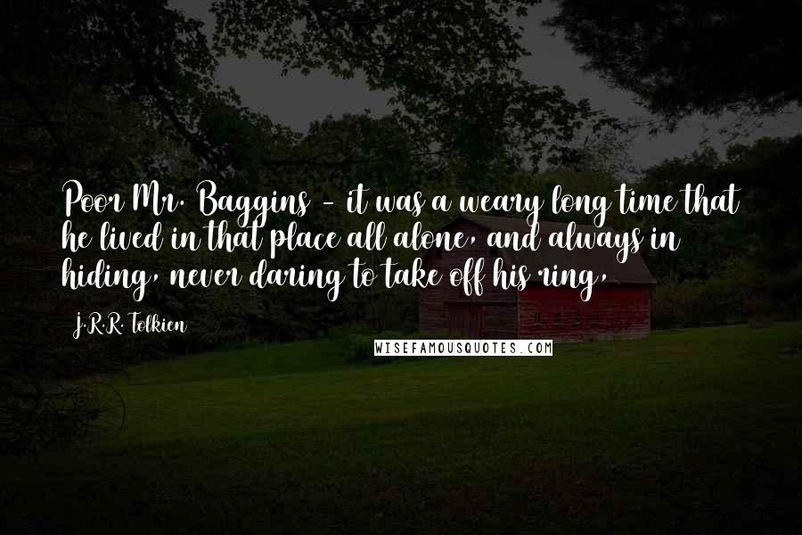 J.R.R. Tolkien Quotes: Poor Mr. Baggins - it was a weary long time that he lived in that place all alone, and always in hiding, never daring to take off his ring,