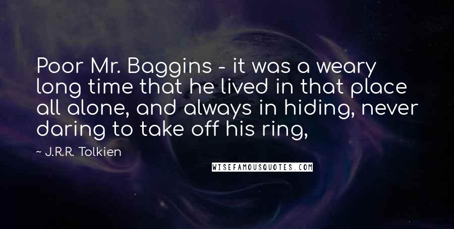 J.R.R. Tolkien Quotes: Poor Mr. Baggins - it was a weary long time that he lived in that place all alone, and always in hiding, never daring to take off his ring,