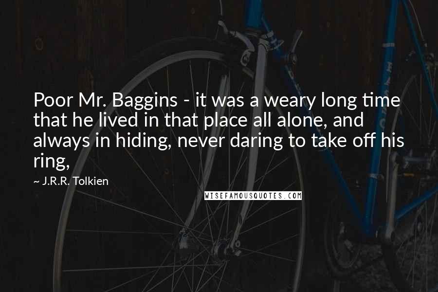 J.R.R. Tolkien Quotes: Poor Mr. Baggins - it was a weary long time that he lived in that place all alone, and always in hiding, never daring to take off his ring,