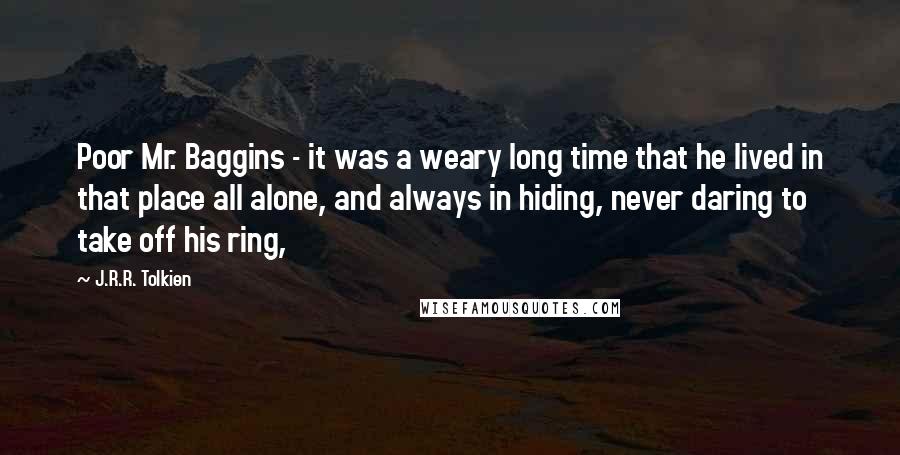 J.R.R. Tolkien Quotes: Poor Mr. Baggins - it was a weary long time that he lived in that place all alone, and always in hiding, never daring to take off his ring,