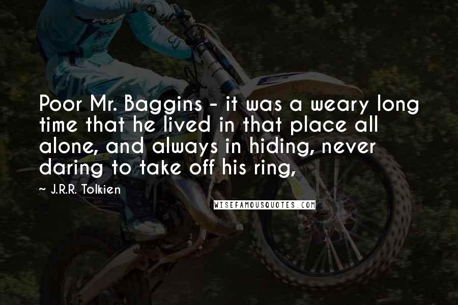 J.R.R. Tolkien Quotes: Poor Mr. Baggins - it was a weary long time that he lived in that place all alone, and always in hiding, never daring to take off his ring,