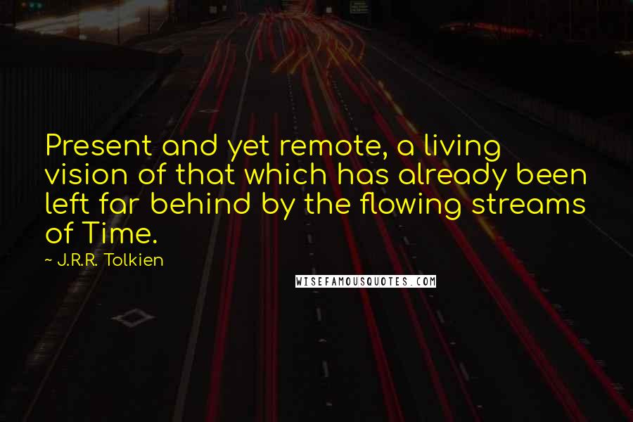 J.R.R. Tolkien Quotes: Present and yet remote, a living vision of that which has already been left far behind by the flowing streams of Time.