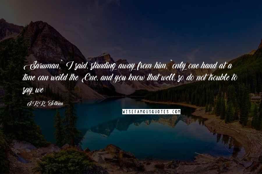 J.R.R. Tolkien Quotes: Saruman," I said, standing away from him, "only one hand at a time can weild the One, and you know that well, so do not trouble to say we!