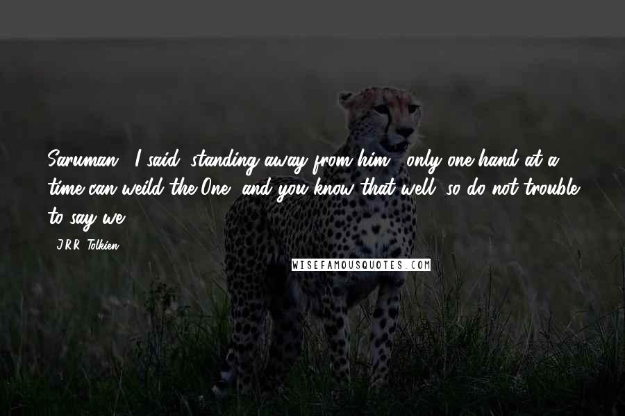 J.R.R. Tolkien Quotes: Saruman," I said, standing away from him, "only one hand at a time can weild the One, and you know that well, so do not trouble to say we!