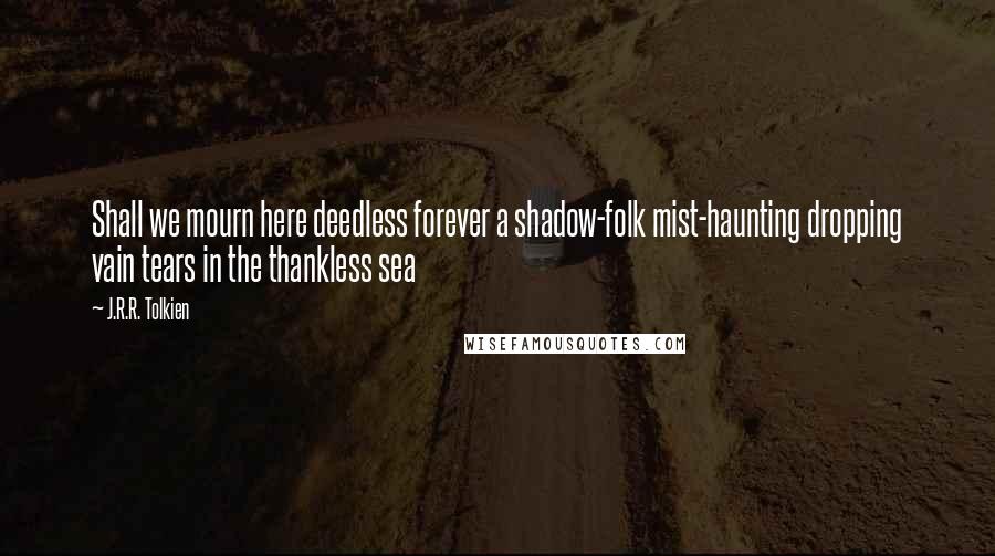 J.R.R. Tolkien Quotes: Shall we mourn here deedless forever a shadow-folk mist-haunting dropping vain tears in the thankless sea