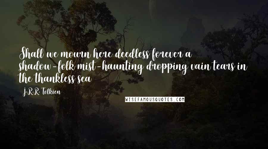 J.R.R. Tolkien Quotes: Shall we mourn here deedless forever a shadow-folk mist-haunting dropping vain tears in the thankless sea