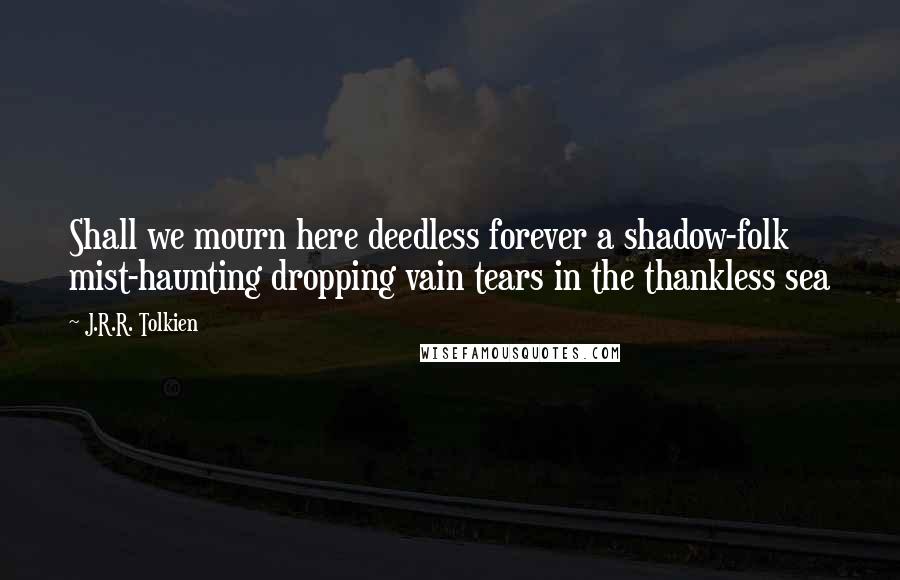 J.R.R. Tolkien Quotes: Shall we mourn here deedless forever a shadow-folk mist-haunting dropping vain tears in the thankless sea