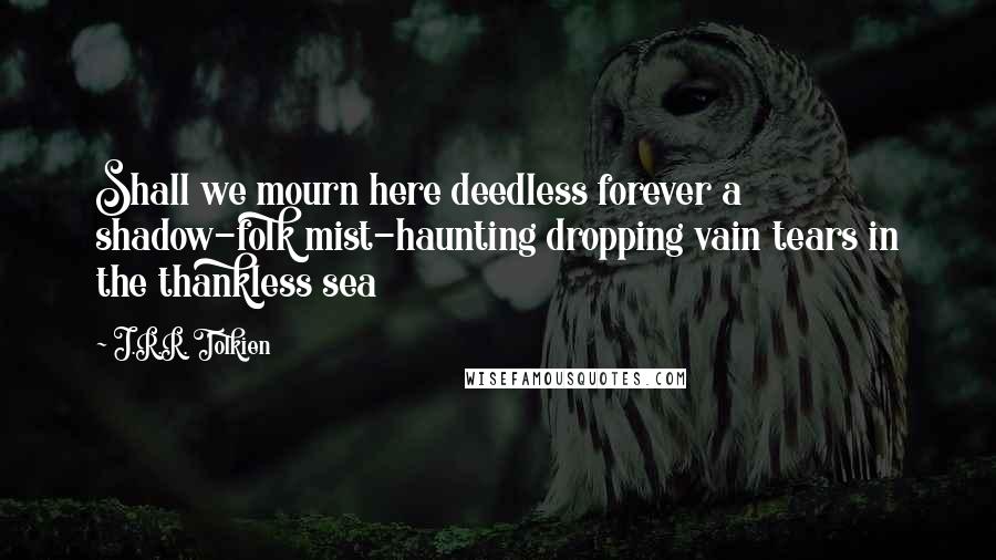 J.R.R. Tolkien Quotes: Shall we mourn here deedless forever a shadow-folk mist-haunting dropping vain tears in the thankless sea