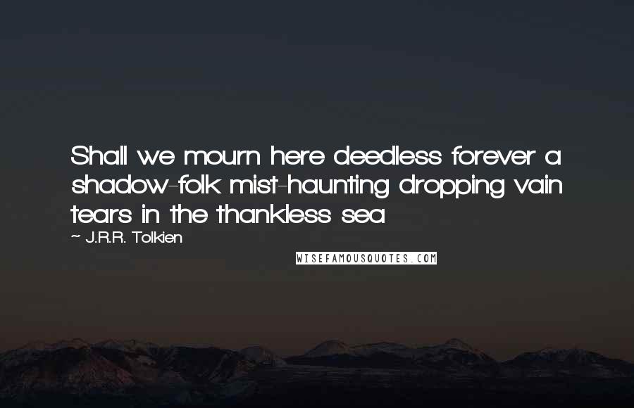 J.R.R. Tolkien Quotes: Shall we mourn here deedless forever a shadow-folk mist-haunting dropping vain tears in the thankless sea