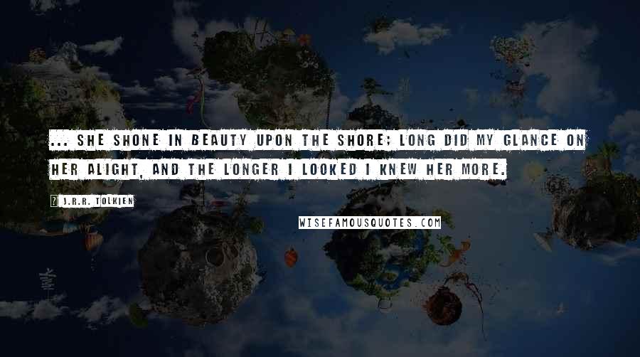 J.R.R. Tolkien Quotes: ... she shone in beauty upon the shore; Long did my glance on her alight, and the longer I looked I knew her more.