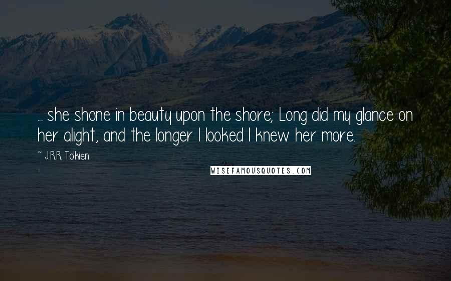 J.R.R. Tolkien Quotes: ... she shone in beauty upon the shore; Long did my glance on her alight, and the longer I looked I knew her more.