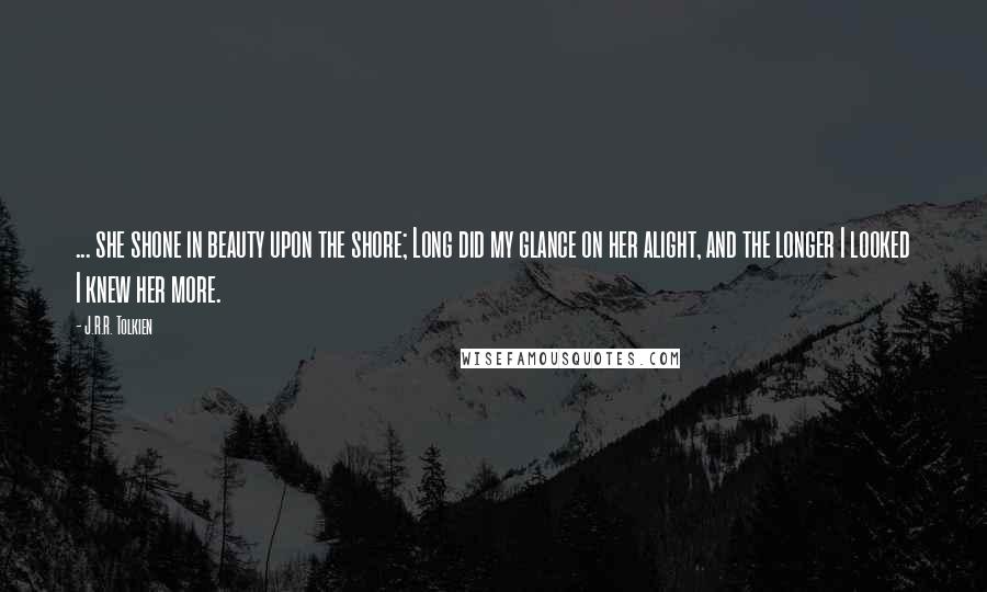 J.R.R. Tolkien Quotes: ... she shone in beauty upon the shore; Long did my glance on her alight, and the longer I looked I knew her more.