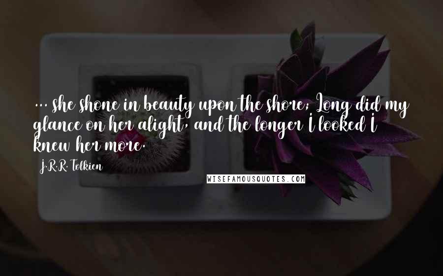 J.R.R. Tolkien Quotes: ... she shone in beauty upon the shore; Long did my glance on her alight, and the longer I looked I knew her more.