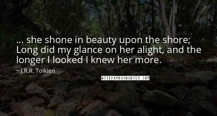 J.R.R. Tolkien Quotes: ... she shone in beauty upon the shore; Long did my glance on her alight, and the longer I looked I knew her more.