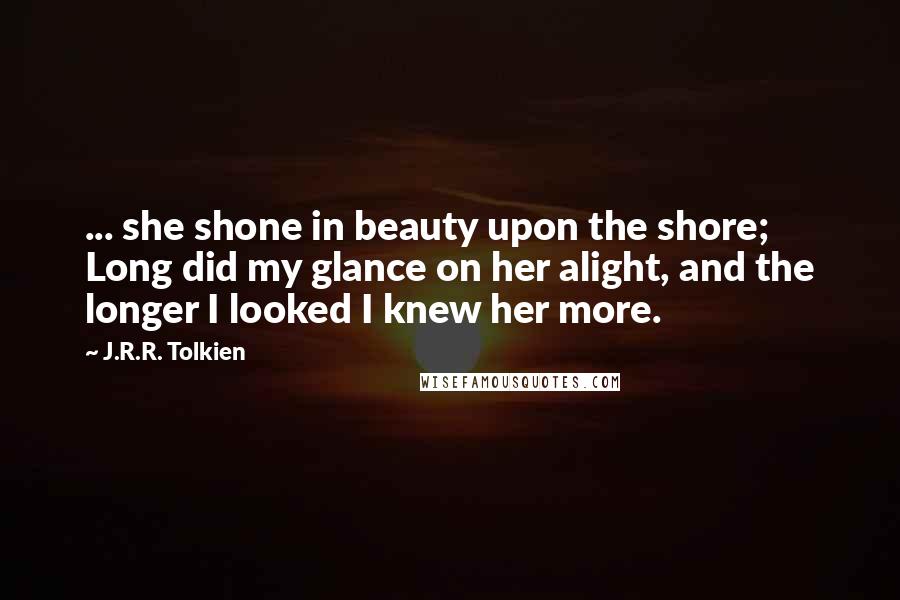 J.R.R. Tolkien Quotes: ... she shone in beauty upon the shore; Long did my glance on her alight, and the longer I looked I knew her more.